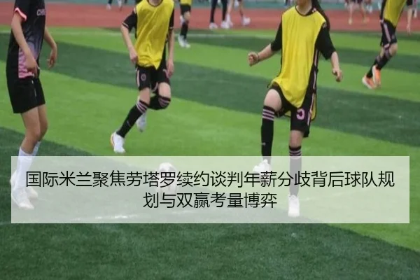 国际米兰聚焦劳塔罗续约谈判年薪分歧背后球队规划与双赢考量博弈